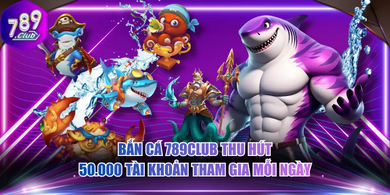 Bắn cá 789CLUB thu hút 50.000 tài khoản tham gia mỗi ngày