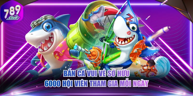 Bắn Cá Vui Vẻ sở hữu 6000 hội viên tham gia mỗi ngày